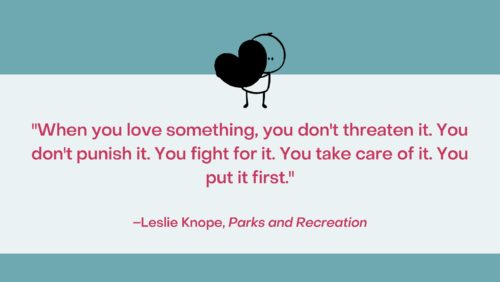 "When you love something, you don't threaten it. You don't punish it. You fight for it. You take care of it. You put it first." –Leslie Knope, Parks and Recreation