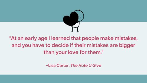 “At an early age I learned that people make mistakes, and you have to decide if their mistakes are bigger than your love for them.” –Lisa Carter, The Hate U Give