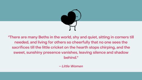 “There are many Beths in the world, shy and quiet, sitting in corners till needed, and living for others so cheerfully that no one sees the sacrifices till the little cricket on the hearth stops chirping, and the sweet, sunshiny presence vanishes, leaving silence and shadow behind.” –Little Women