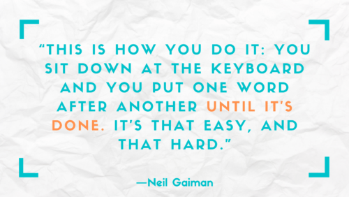 "This is how you do it: you sit down at the keyboard and you put one word after another until it's done. It's that easy, and that hard." –Neil Gaiman