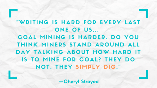 "Writing is hard for every last one of us . . . Coal mining is harder. Do you think miners stand around all day talking about how hard it is to mine for coal? They do not. They simply dig." –Cheryl Strayed