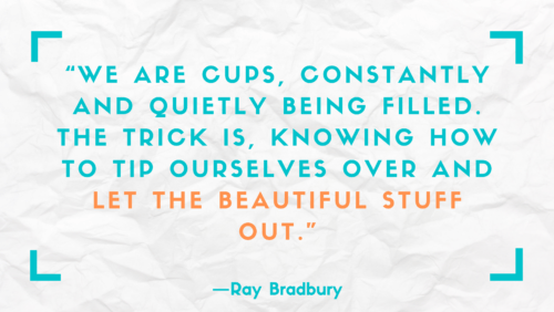 "We are cups, constantly and quietly being filled. The trick is knowing how to tip ourselves over and let the beautiful stuff out." –Ray Bradbury